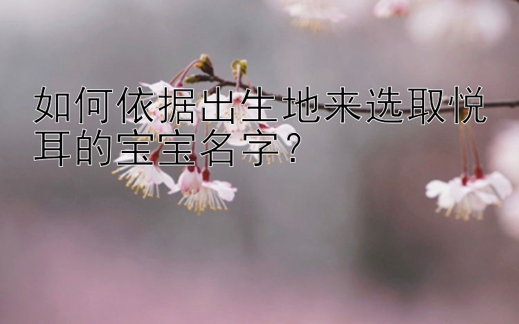 如何依据出生地来选取悦耳的宝宝名字？