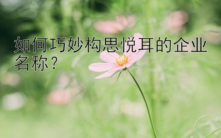 如何巧妙构思悦耳的企业名称？