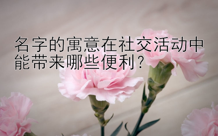 名字的寓意在社交活动中能带来哪些便利？