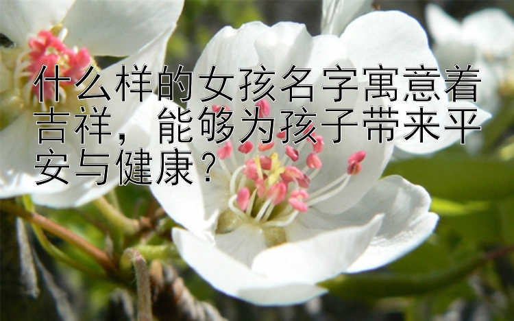 什么样的女孩名字寓意着吉祥，能够为孩子带来平安与健康？