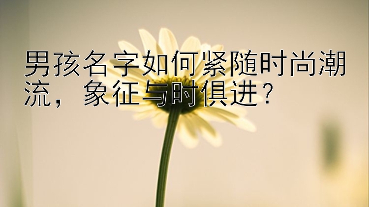 男孩名字如何紧随时尚潮流，象征与时俱进？