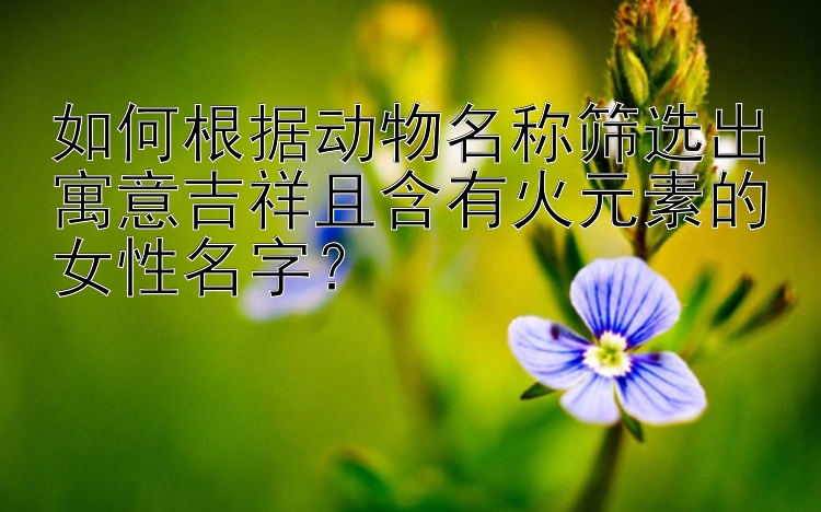 如何根据动物名称筛选出寓意吉祥且含有火元素的女性名字？