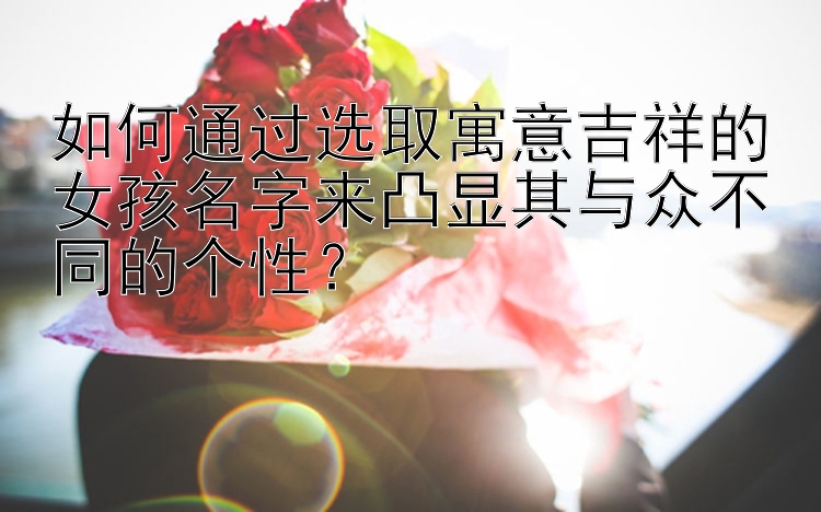 如何通过选取寓意吉祥的女孩名字来凸显其与众不同的个性？