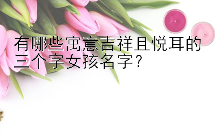 有哪些寓意吉祥且悦耳的三个字女孩名字？