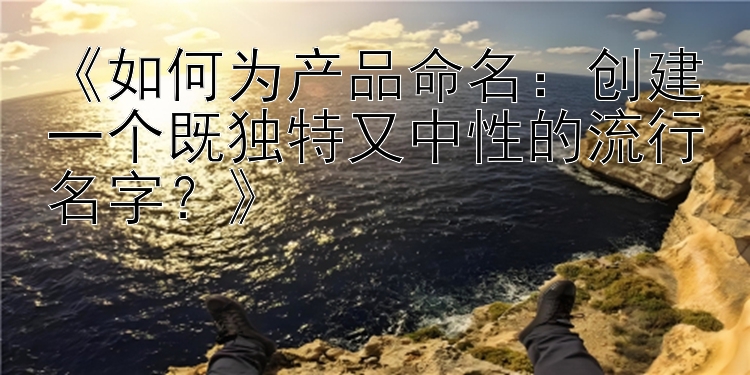 《如何为产品命名：创建一个既独特又中性的流行名字？》