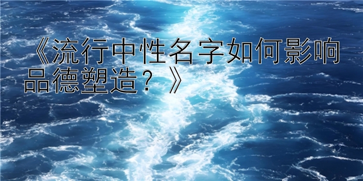 《流行中性名字如何影响品德塑造？》