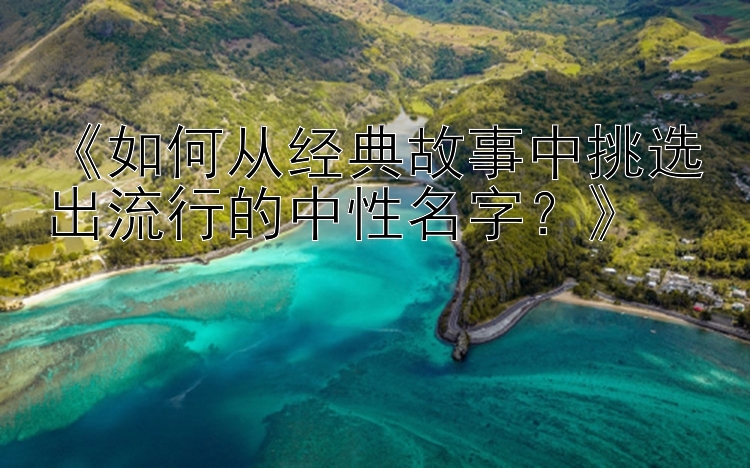 《如何从经典故事中挑选出流行的中性名字？》