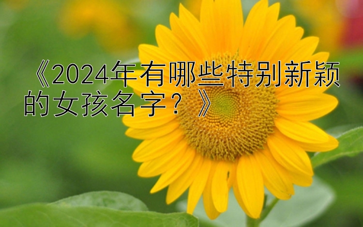 《2024年有哪些特别新颖的女孩名字？》