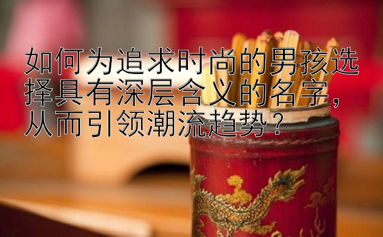 如何为追求时尚的男孩选择具有深层含义的名字，从而引领潮流趋势？