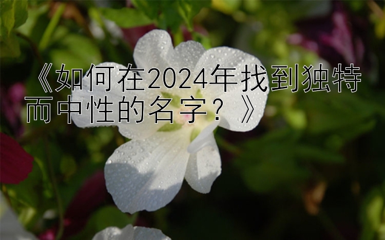 《如何在2024年找到独特而中性的名字？》