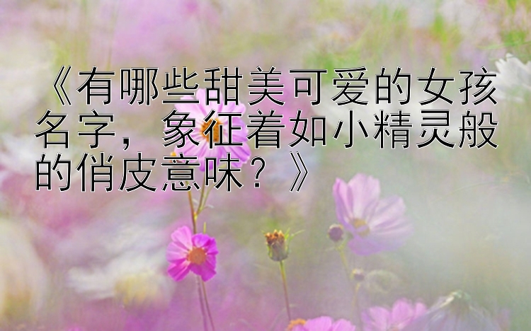 《有哪些甜美可爱的女孩名字，象征着如小精灵般的俏皮意味？》