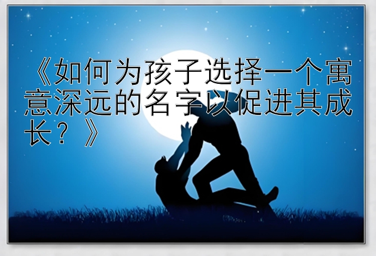 《如何为孩子选择一个寓意深远的名字以促进其成长？》