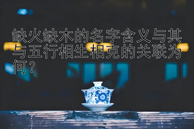 缺火缺木的名字含义与其与五行相生相克的关联为何？