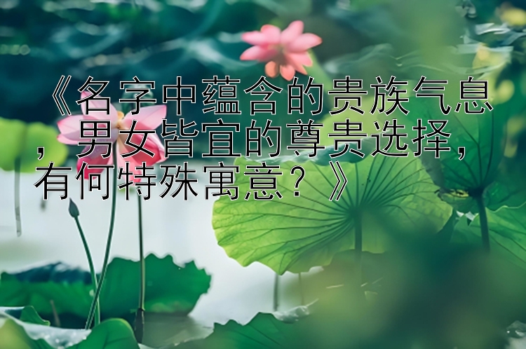 《名字中蕴含的贵族气息，男女皆宜的尊贵选择，有何特殊寓意？》