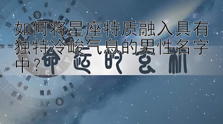 如何将星座特质融入具有独特冷峻气息的男性名字中？