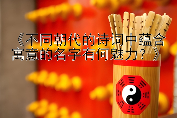 《不同朝代的诗词中蕴含寓意的名字有何魅力？》