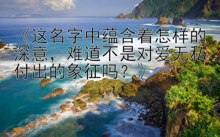 《这名字中蕴含着怎样的深意，难道不是对爱无私付出的象征吗？》