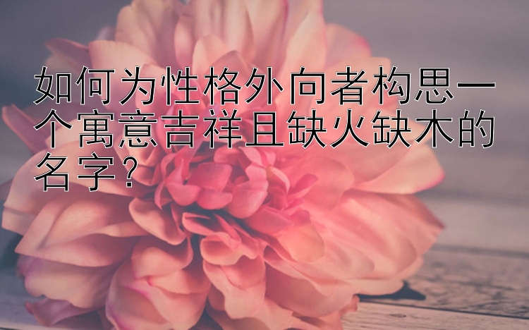 如何为性格外向者构思一个寓意吉祥且缺火缺木的名字？