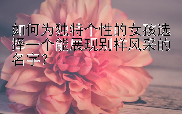 如何为独特个性的女孩选择一个能展现别样风采的名字？