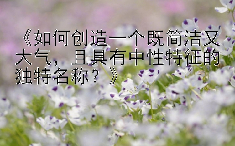 《如何创造一个既简洁又大气，且具有中性特征的独特名称？》