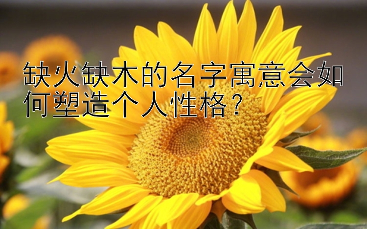 缺火缺木的名字寓意会如何塑造个人性格？