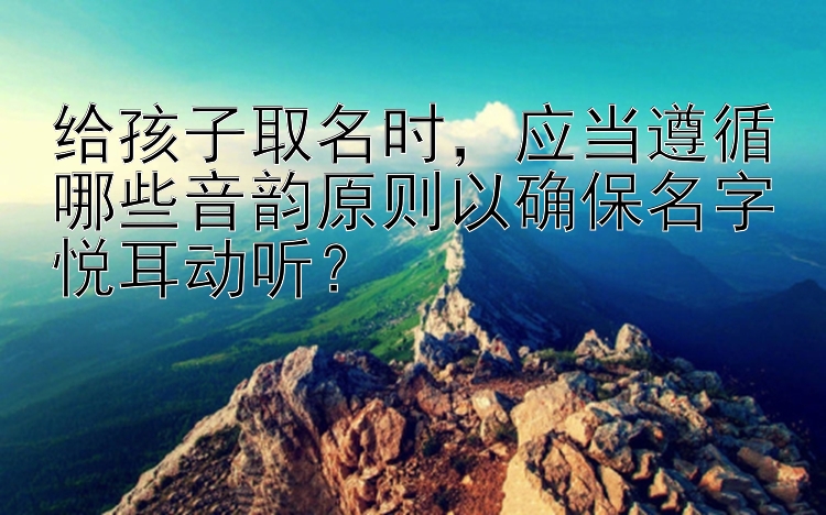 给孩子取名时，应当遵循哪些音韵原则以确保名字悦耳动听？