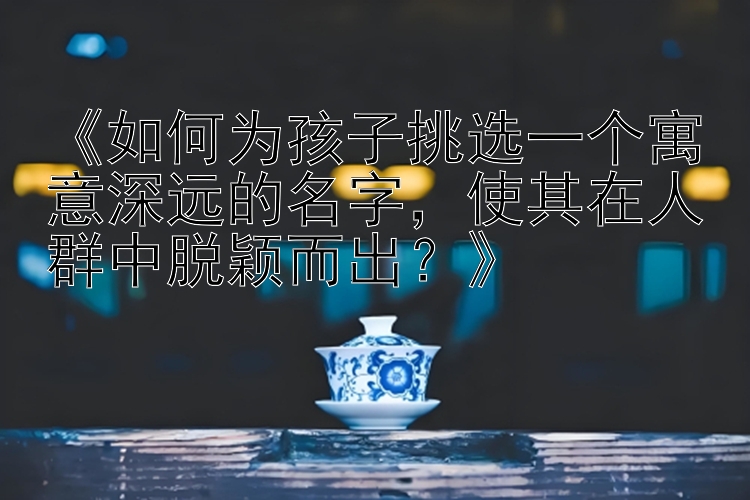 《如何为孩子挑选一个寓意深远的名字，使其在人群中脱颖而出？》