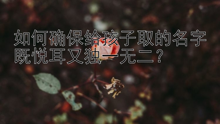 如何确保给孩子取的名字既悦耳又独一无二？