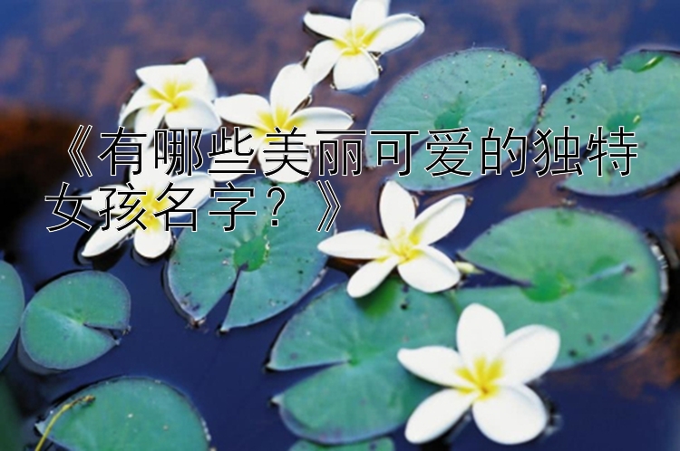 《有哪些美丽可爱的独特女孩名字？》