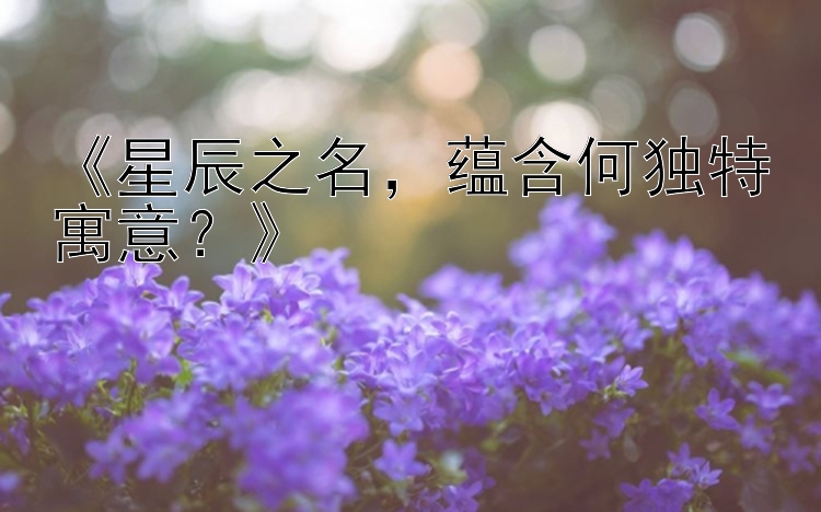 《星辰之名，蕴含何独特寓意？》