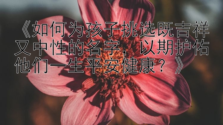 《如何为孩子挑选既吉祥又中性的名字，以期护佑他们一生平安健康？》