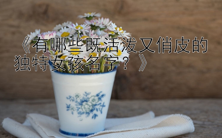 《有哪些既活泼又俏皮的独特女孩名字？》