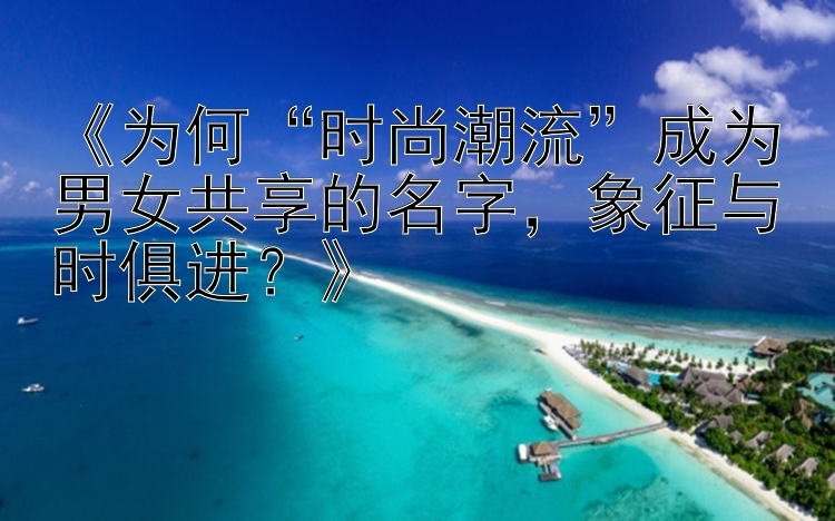 《为何“时尚潮流”成为男女共享的名字，象征与时俱进？》