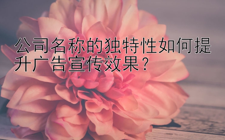 公司名称的独特性如何提升广告宣传效果？