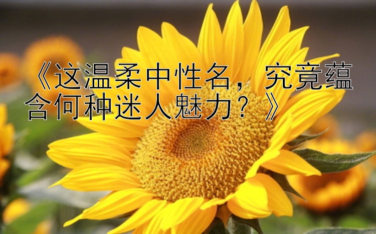 《这温柔中性名，究竟蕴含何种迷人魅力？》