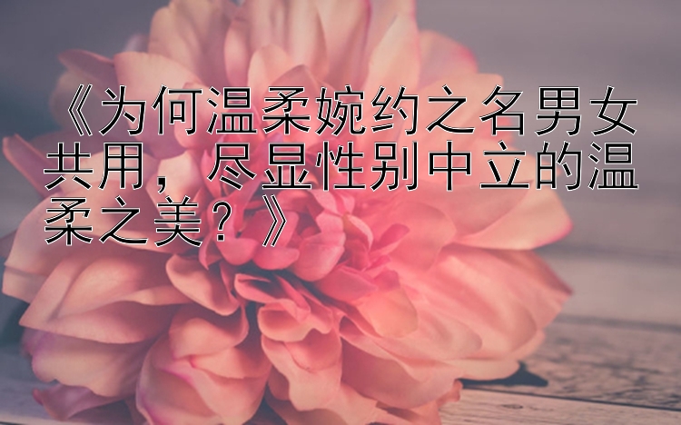 《为何温柔婉约之名男女共用，尽显性别中立的温柔之美？》