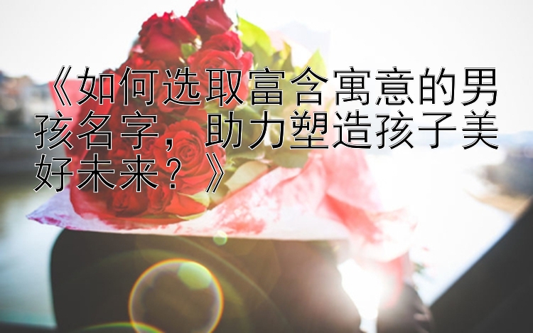 《如何选取富含寓意的男孩名字，助力塑造孩子美好未来？》