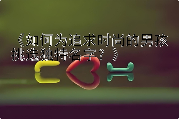 《如何为追求时尚的男孩挑选独特名字？》