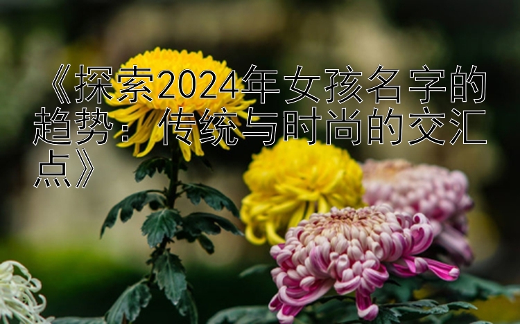 《探索2024年女孩名字的趋势：传统与时尚的交汇点》