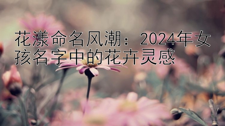 花漾命名风潮：2024年女孩名字中的花卉灵感