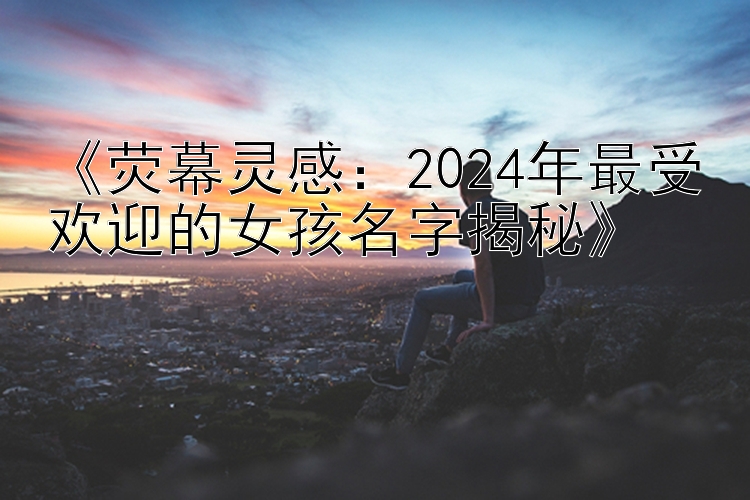 《荧幕灵感：2024年最受欢迎的女孩名字揭秘》