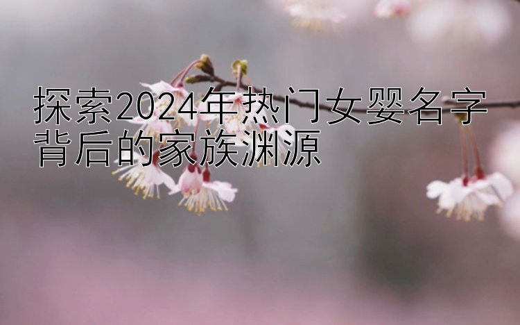 探索2024年热门女婴名字背后的家族渊源