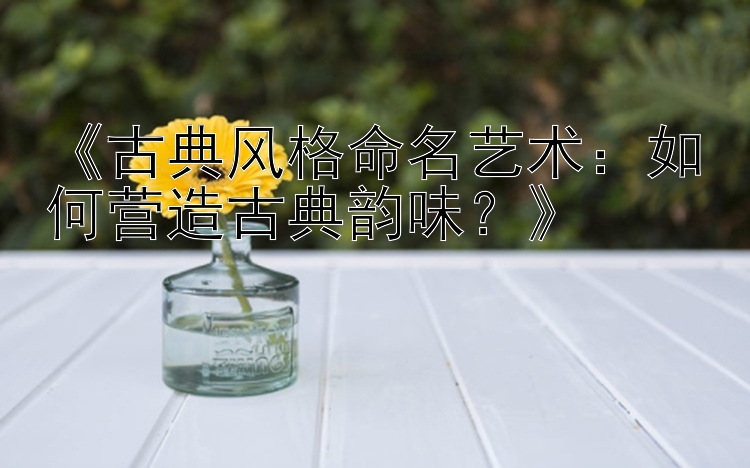 《古典风格命名艺术：如何营造古典韵味？》