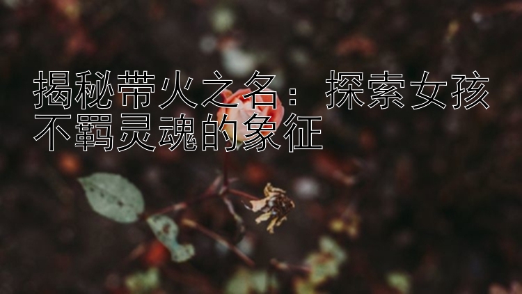 揭秘带火之名：探索女孩不羁灵魂的象征