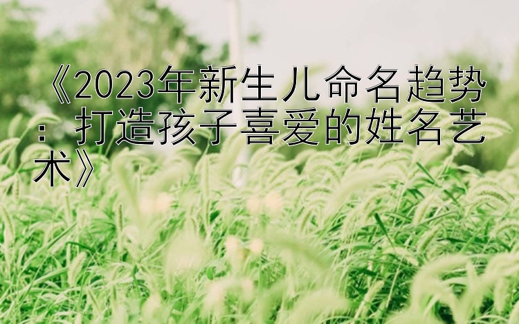 《2023年新生儿命名趋势：打造孩子喜爱的姓名艺术》