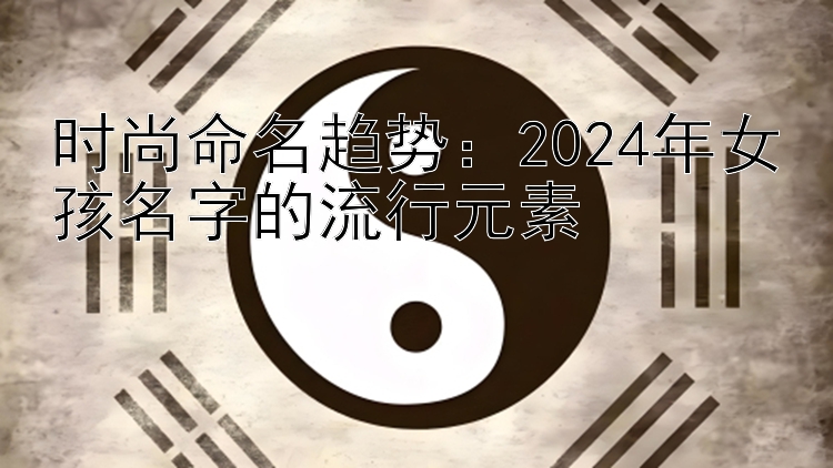 时尚命名趋势：2024年女孩名字的流行元素