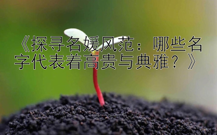 《探寻名媛风范：哪些名字代表着高贵与典雅？》