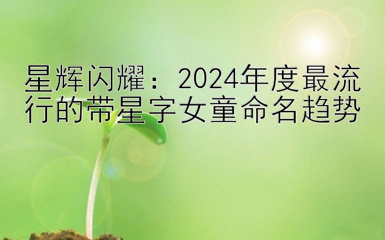 星辉闪耀：2024年度最流行的带星字女童命名趋势