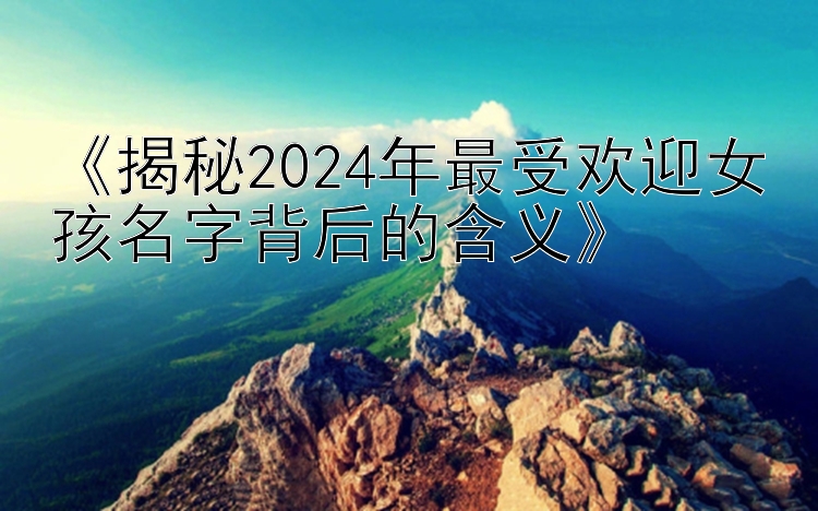 《揭秘2024年最受欢迎女孩名字背后的含义》