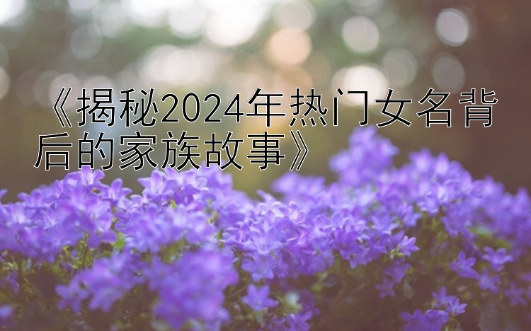 《揭秘2024年热门女名背后的家族故事》